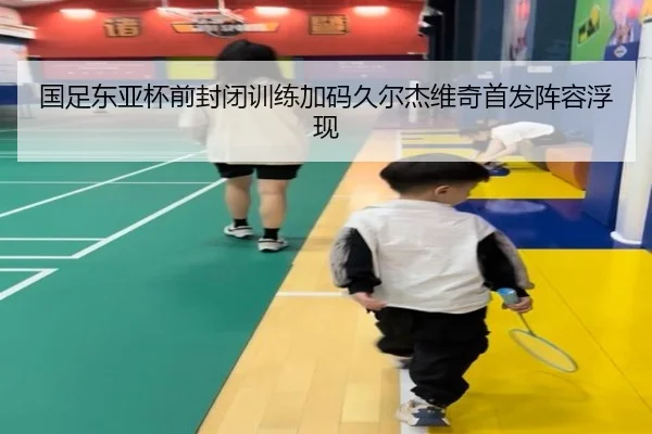国足东亚杯前封闭训练加码久尔杰维奇首发阵容浮现
